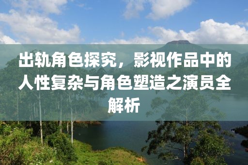 出轨角色探究，影视作品中的人性复杂与角色塑造之演员全解析