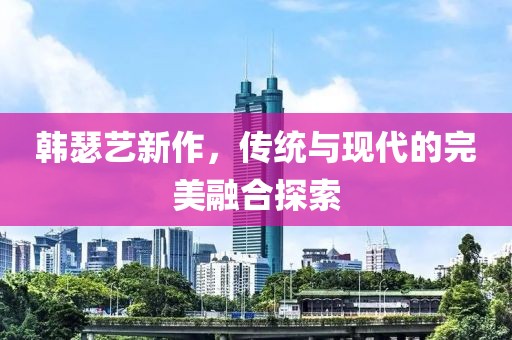 韩瑟艺新作，传统与现代的完美融合探索