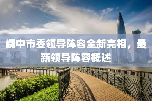 阆中市委领导阵容全新亮相，最新领导阵容概述