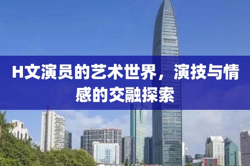 H文演员的艺术世界，演技与情感的交融探索