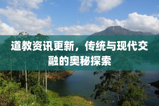 道教资讯更新，传统与现代交融的奥秘探索