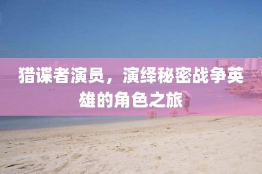 猎谍者演员，演绎秘密战争英雄的角色之旅