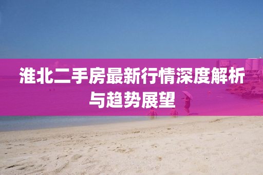 淮北二手房最新行情深度解析与趋势展望
