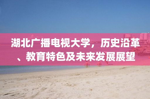 湖北广播电视大学，历史沿革、教育特色及未来发展展望