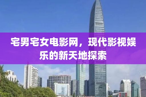 宅男宅女电影网，现代影视娱乐的新天地探索
