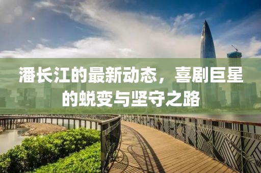 潘长江的最新动态，喜剧巨星的蜕变与坚守之路