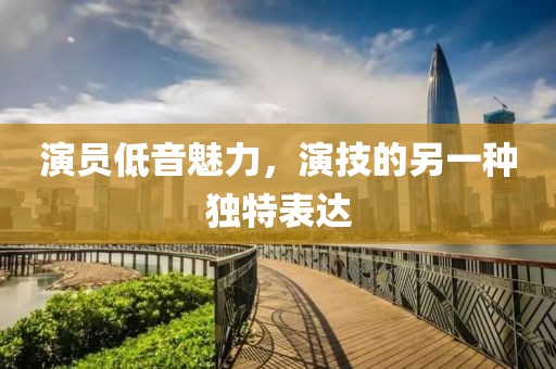 演员低音魅力，演技的另一种独特表达
