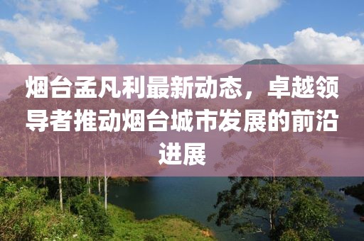 烟台孟凡利最新动态，卓越领导者推动烟台城市发展的前沿进展