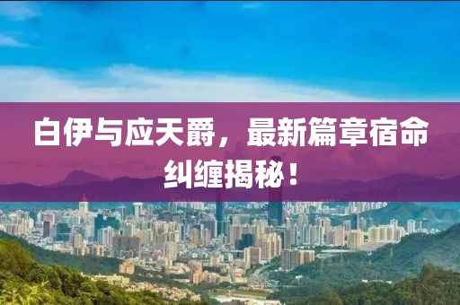 白伊与应天爵，最新篇章宿命纠缠揭秘！