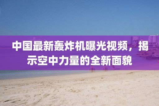 中国最新轰炸机曝光视频，揭示空中力量的全新面貌