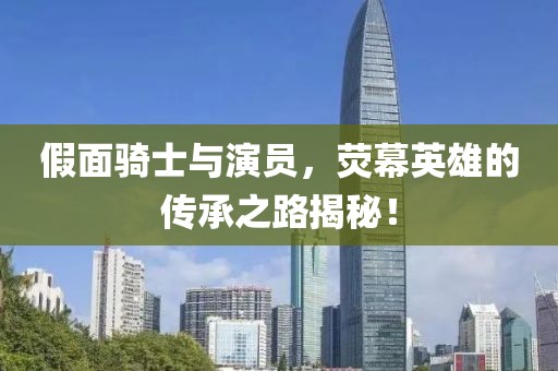 假面骑士与演员，荧幕英雄的传承之路揭秘！