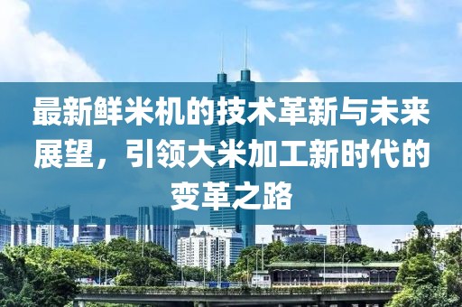 最新鲜米机的技术革新与未来展望，引领大米加工新时代的变革之路