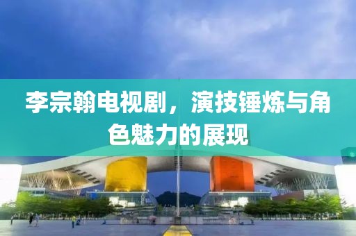 李宗翰电视剧，演技锤炼与角色魅力的展现