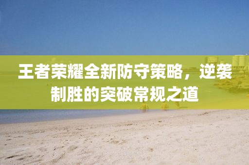 王者荣耀全新防守策略，逆袭制胜的突破常规之道