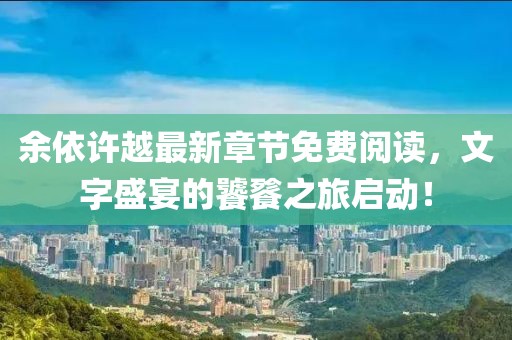 余依许越最新章节免费阅读，文字盛宴的饕餮之旅启动！