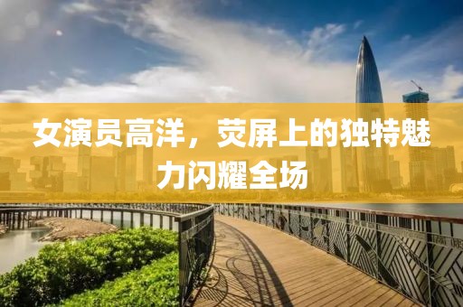 女演员高洋，荧屏上的独特魅力闪耀全场
