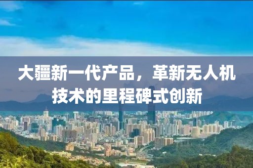 大疆新一代产品，革新无人机技术的里程碑式创新