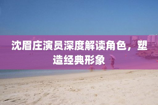 沈眉庄演员深度解读角色，塑造经典形象