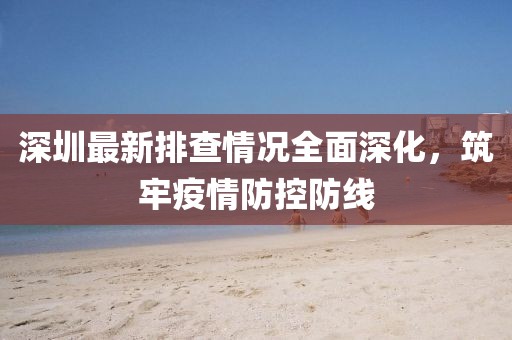 深圳最新排查情况全面深化，筑牢疫情防控防线