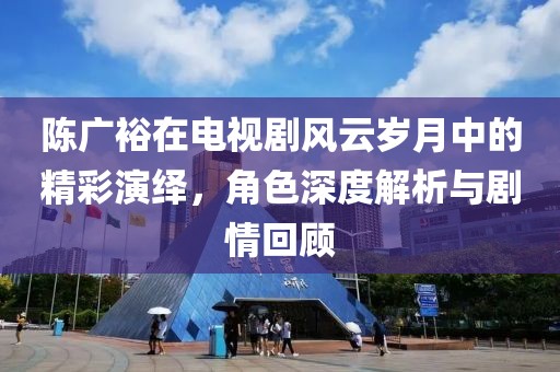 陈广裕在电视剧风云岁月中的精彩演绎，角色深度解析与剧情回顾