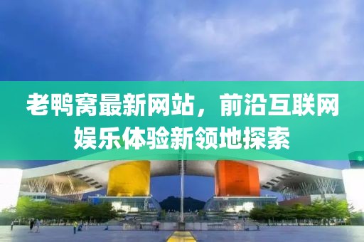 老鸭窝最新网站，前沿互联网娱乐体验新领地探索