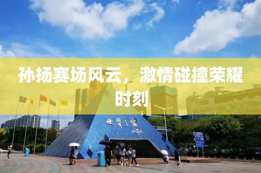 孙扬赛场风云，激情碰撞荣耀时刻