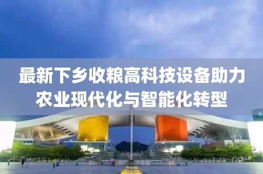 最新下乡收粮高科技设备助力农业现代化与智能化转型