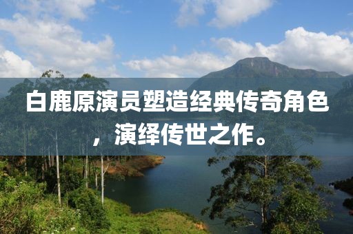 白鹿原演员塑造经典传奇角色，演绎传世之作。