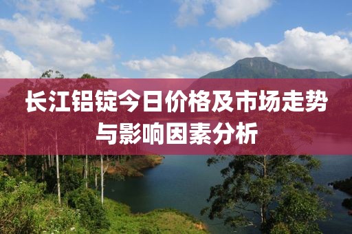 长江铝锭今日价格及市场走势与影响因素分析