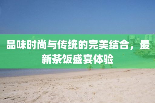 品味时尚与传统的完美结合，最新茶饭盛宴体验