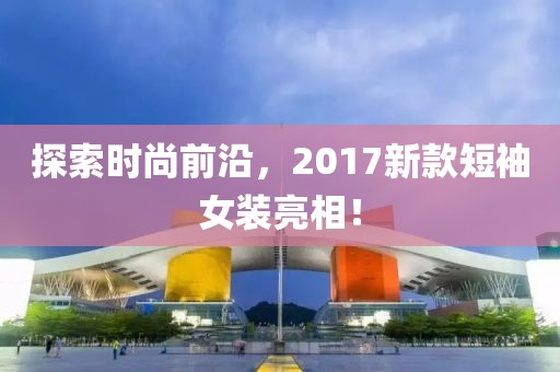 探索时尚前沿，2017新款短袖女装亮相！