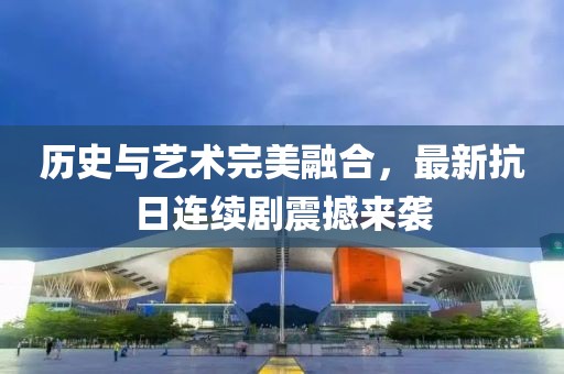 历史与艺术完美融合，最新抗日连续剧震撼来袭