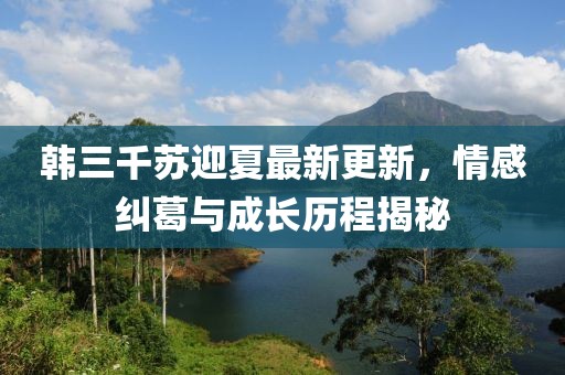 韩三千苏迎夏最新更新，情感纠葛与成长历程揭秘