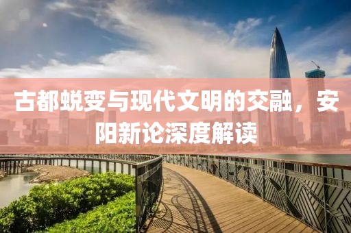 古都蜕变与现代文明的交融，安阳新论深度解读