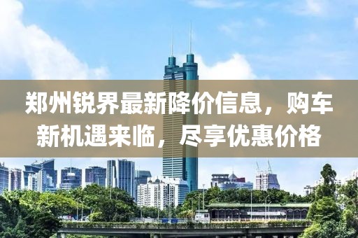 郑州锐界最新降价信息，购车新机遇来临，尽享优惠价格