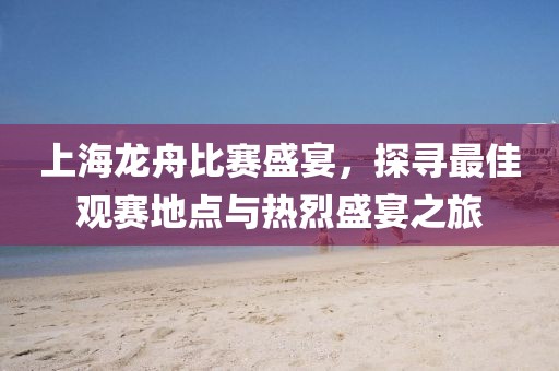 上海龙舟比赛盛宴，探寻最佳观赛地点与热烈盛宴之旅