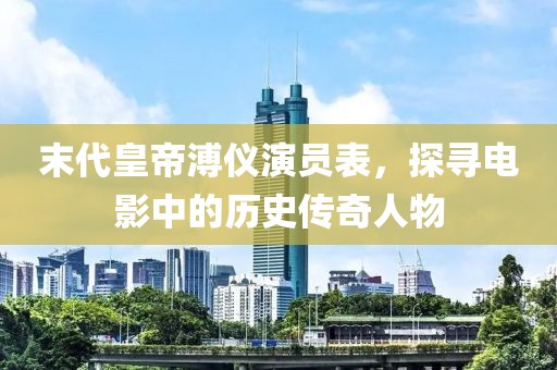 末代皇帝溥仪演员表，探寻电影中的历史传奇人物