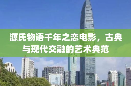 源氏物语千年之恋电影，古典与现代交融的艺术典范