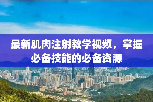 最新肌肉注射教学视频，掌握必备技能的必备资源