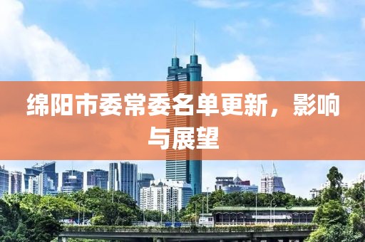 绵阳市委常委名单更新，影响与展望