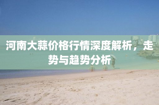 河南大蒜价格行情深度解析，走势与趋势分析