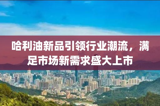 哈利油新品引领行业潮流，满足市场新需求盛大上市