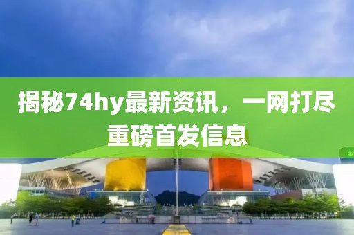 揭秘74hy最新资讯，一网打尽重磅首发信息