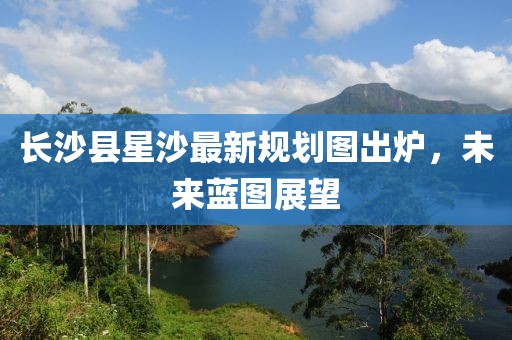 长沙县星沙最新规划图出炉，未来蓝图展望