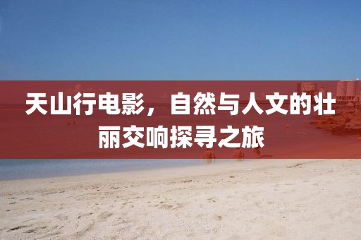 天山行电影，自然与人文的壮丽交响探寻之旅