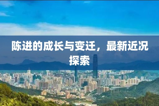 陈进的成长与变迁，最新近况探索