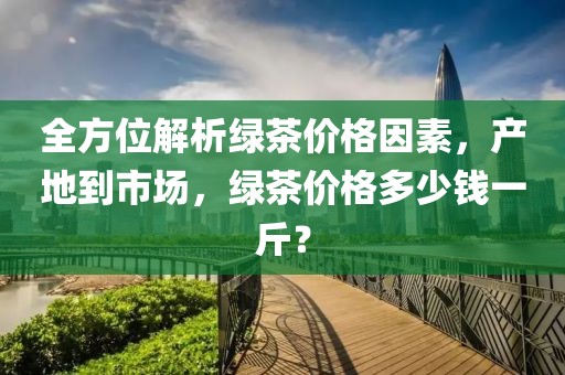 全方位解析绿茶价格因素，产地到市场，绿茶价格多少钱一斤？