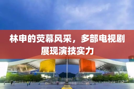 林申的荧幕风采，多部电视剧展现演技实力