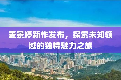 麦景婷新作发布，探索未知领域的独特魅力之旅