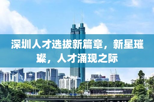 深圳人才选拔新篇章，新星璀璨，人才涌现之际